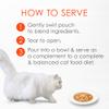 How to serve - 1 gently swirl pouch to blend ingredients 2 tear to open 3 pour into bowl and serve as a complement to a complete and balanced cat food diet